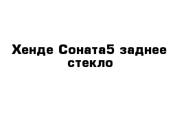 Хенде Соната5 заднее стекло